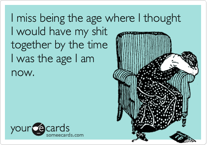 I miss being the age where I thought I would have my shit
together by the time
I was the age I am
now. 