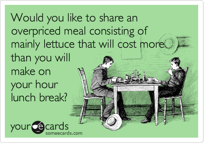 Would you like to share an overpriced meal consisting of mainly lettuce that will cost more
than you will
make on
your hour
lunch break? 