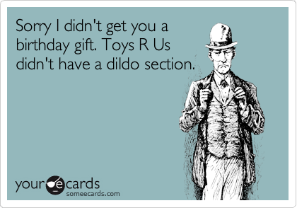 Sorry I didn't get you a
birthday gift. Toys R Us
didn't have a dildo section.