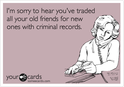 I'm sorry to hear you've traded
all your old friends for new
ones with criminal records.
