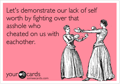 Let's demonstrate our lack of self worth by fighting over that
asshole who
cheated on us with
eachother.