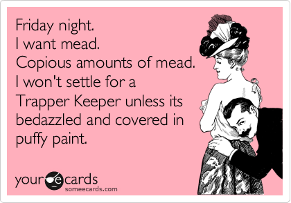 Friday night. 
I want mead. Copious amounts of mead.I won't settle for a Trapper Keeper unless its bedazzled and covered in puffy paint.