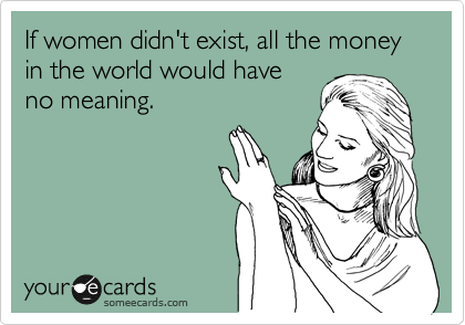 If women didn't exist, all the money in the world would have
no meaning.