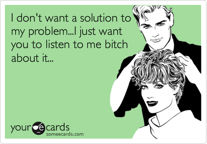 I don't want a solution to
my problem...I just want
you to listen to me bitch
about it...