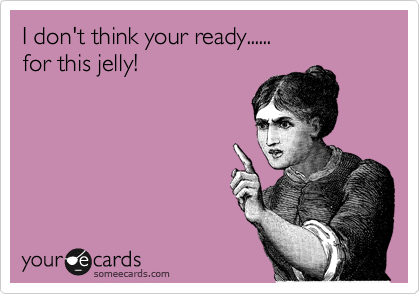 I don't think your ready...... 
for this jelly!