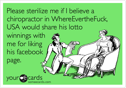 Please sterilize me if I believe a chiropractor in WhereEvertheFuck, USA would share his lotto
winnings with
me for liking
his facebook
page.