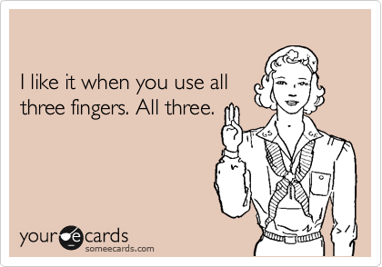

I like it when you use all
three fingers. All three.