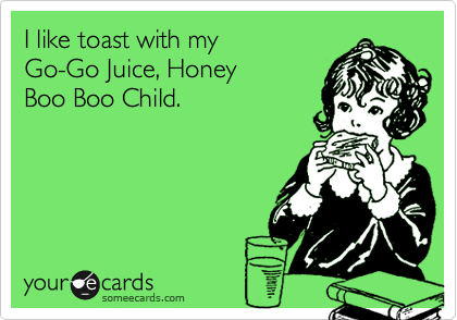 I like toast with my 
Go-Go Juice, Honey
Boo Boo Child.