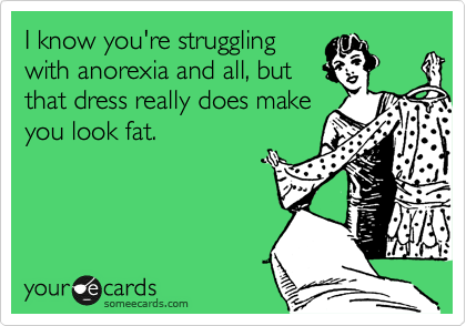 I know you're struggling
with anorexia and all, but
that dress really does make
you look fat.