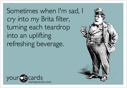 Sometimes when I'm sad, I
cry into my Brita filter,
turning each teardrop
into an uplifting
refreshing beverage.