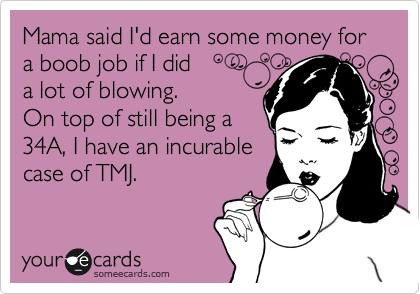 Mama said I'd earn some money for a boob job if I did 
a lot of blowing. 
On top of still being a
34A, I have an incurable
case of TMJ.