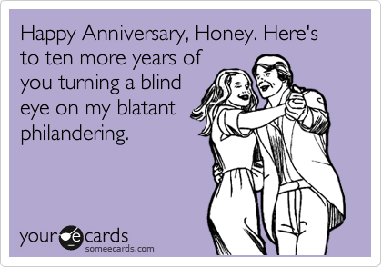 Happy Anniversary, Honey. Here's to ten more years of
you turning a blind
eye on my blatant
philandering.