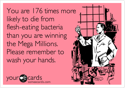 You are 176 times more
likely to die from
flesh-eating bacteria
than you are winning
the Mega Millions. 
Please remember to
wash your hands.