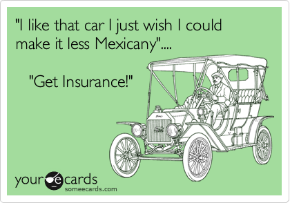 "I like that car I just wish I could make it less Mexicany"....
  
   "Get Insurance!"