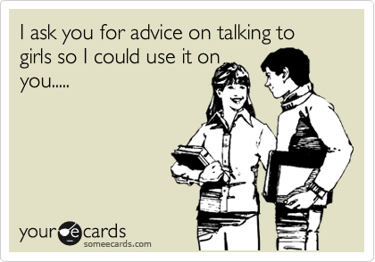 I ask you for advice on talking to girls so I could use it on
you.....