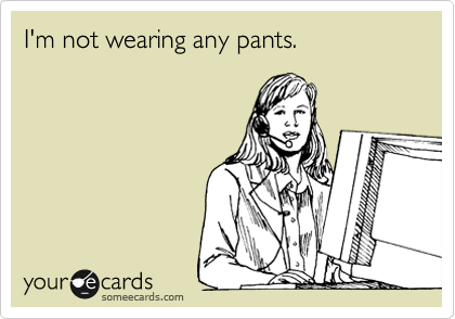 I'm not wearing any pants.