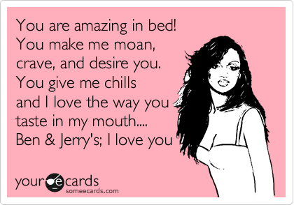 You are amazing in bed!
You make me moan,
crave, and desire you.
You give me chills
and I love the way you
taste in my mouth....
Ben & Jerry's; I love you