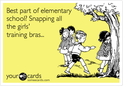 Best part of elementary
school? Snapping all
the girls'
training bras...