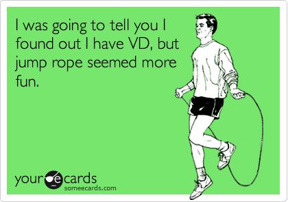 I was going to tell you I
found out I have VD, but
jump rope seemed more
fun.