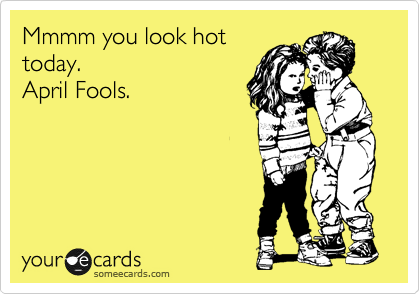 Mmmm you look hot
today.
April Fools.