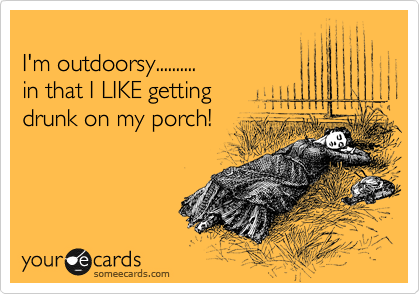 
I'm outdoorsy.......... 
in that I LIKE getting 
drunk on my porch!