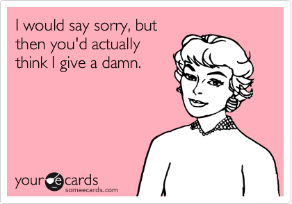 I would say sorry, but
then you'd actually
think I give a damn.