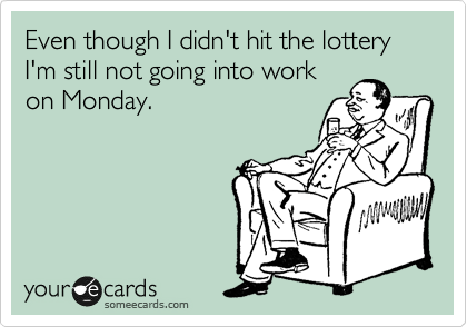 Even though I didn't hit the lottery I'm still not going into work
on Monday.