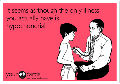 It seems as though the only illness you actually have is
hypochondria!