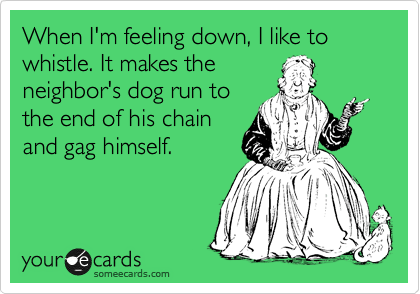 When I'm feeling down, I like to whistle. It makes the
neighbor's dog run to
the end of his chain
and gag himself.