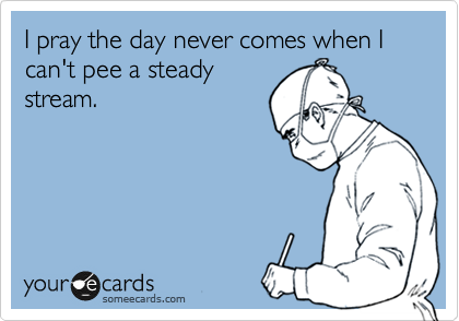 I pray the day never comes when I can't pee a steady
stream.