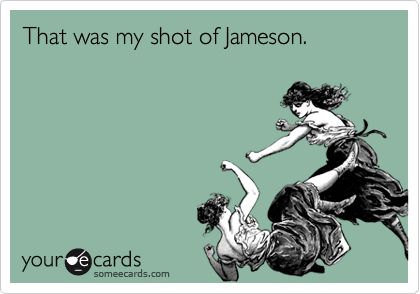 That was my shot of Jameson.