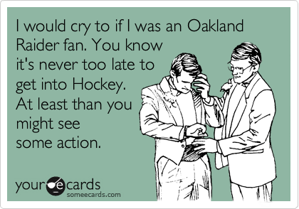 I would cry to if I was an Oakland Raider fan. You know
it's never too late to
get into Hockey.
At least than you
might see
some action.  