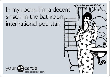 In my room.. I'm a decent
singer. In the bathroom..
international pop star.