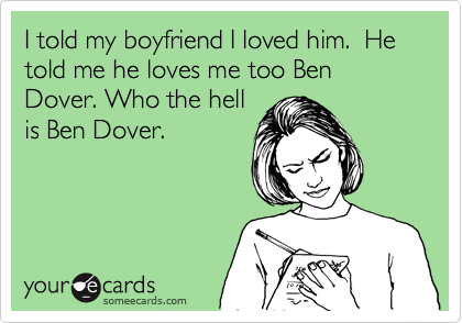 I told my boyfriend I loved him.  He told me he loves me too Ben Dover. Who the hell
is Ben Dover.