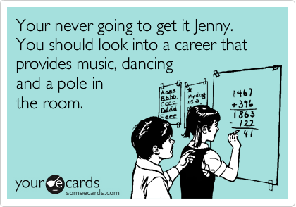 Your never going to get it Jenny. You should look into a career that provides music, dancing 
and a pole in 
the room.