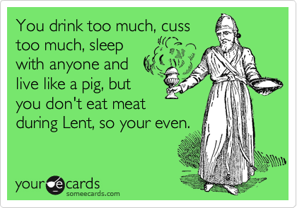 You drink too much, cuss
too much, sleep
with anyone and 
live like a pig, but
you don't eat meat
during Lent, so your even.