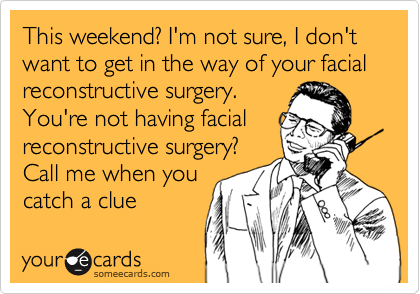 This weekend? I'm not sure, I don't want to get in the way of your facial reconstructive surgery.
You're not having facial
reconstructive surgery?
Call me when you
catch a clue
