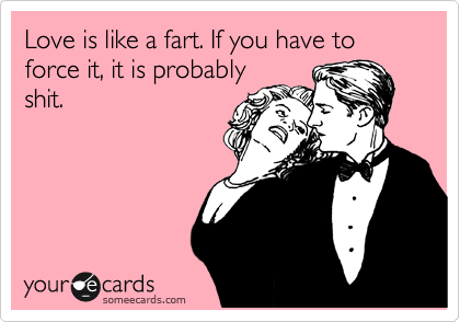 Love is like a fart. If you have to force it, it is probably
shit.