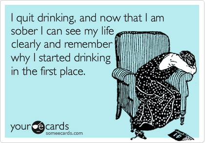I quit drinking, and now that I am sober I can see my life
clearly and remember
why I started drinking
in the first place. 