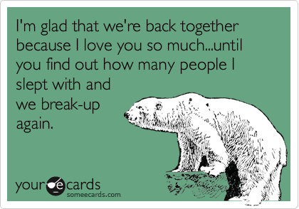 I'm glad that we're back together because I love you so much...until you find out how many people I slept with and
we break-up
again.
