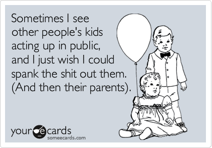 Sometimes I see
other people's kids
acting up in public, 
and I just wish I could
spank the shit out them.  
%28And then their parents%29.
