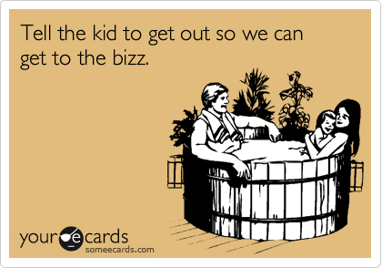 Tell the kid to get out so we can get to the bizz.