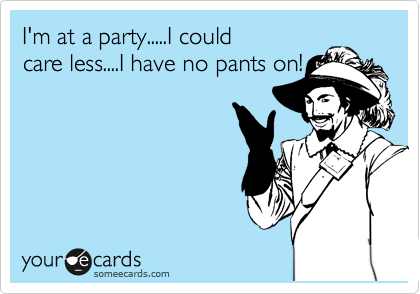 I'm at a party.....I could
care less....I have no pants on!
