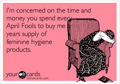 I'm concerned on the time and money you spend every
April Fools to buy me a
years supply of
feminine hygiene 
products. 