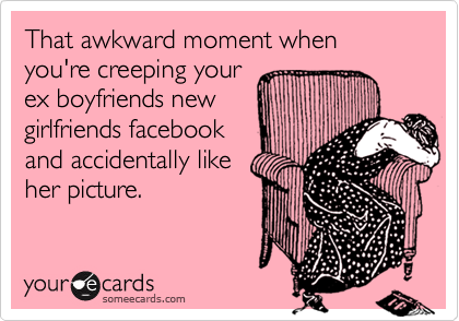 That awkward moment when you're creeping your
ex boyfriends new
girlfriends facebook
and accidentally like 
her picture.