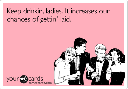 Keep drinkin, ladies. It increases our chances of gettin' laid.