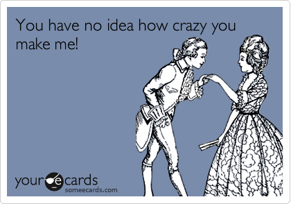 You have no idea how crazy you
make me!