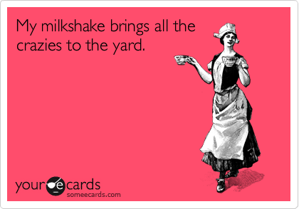 My milkshake brings all the
crazies to the yard.