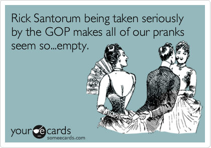 Rick Santorum being taken seriously by the GOP makes all of our pranks seem so...empty.