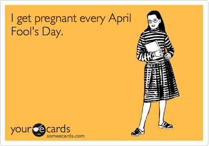 I get pregnant every April
Fool's Day.